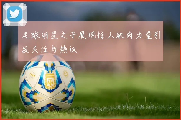 足球明星之子展现惊人肌肉力量引发关注与热议